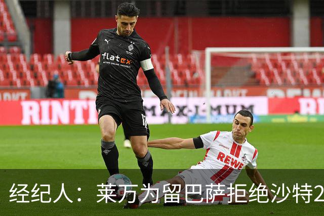 经纪人：莱万为留巴萨拒绝沙特2亿欧合同，拉波希望他再留一年