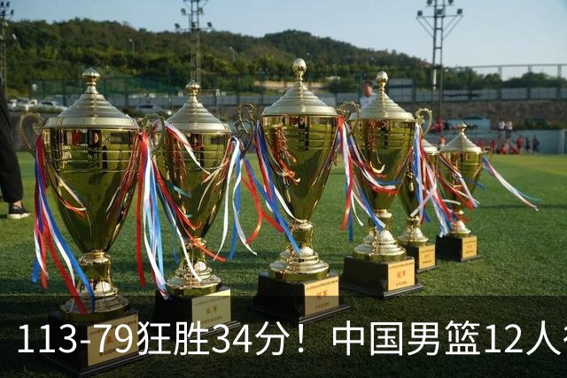 113-79狂胜34分！中国男篮12人得分6人上双，下一战格鲁吉亚才是真正考验